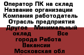 Оператор ПК на склад › Название организации ­ Компания-работодатель › Отрасль предприятия ­ Другое › Минимальный оклад ­ 28 000 - Все города Работа » Вакансии   . Московская обл.,Звенигород г.